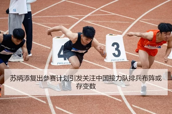苏炳添复出参赛计划引发关注中国接力队排兵布阵或存变数