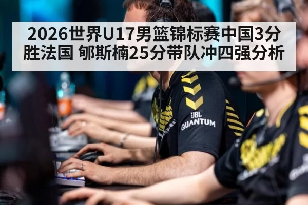 2026世界U17男篮锦标赛中国3分胜法国 郇斯楠25分带队冲四强分析（kaiyun）