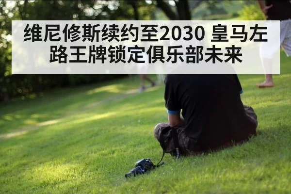 维尼修斯续约至2030 皇马左路王牌锁定俱乐部未来