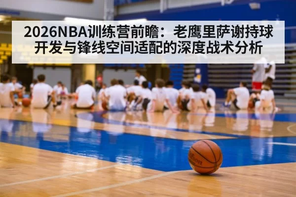 2026NBA训练营前瞻:老鹰里萨谢持球开发与锋线空间适配的深度战术分析